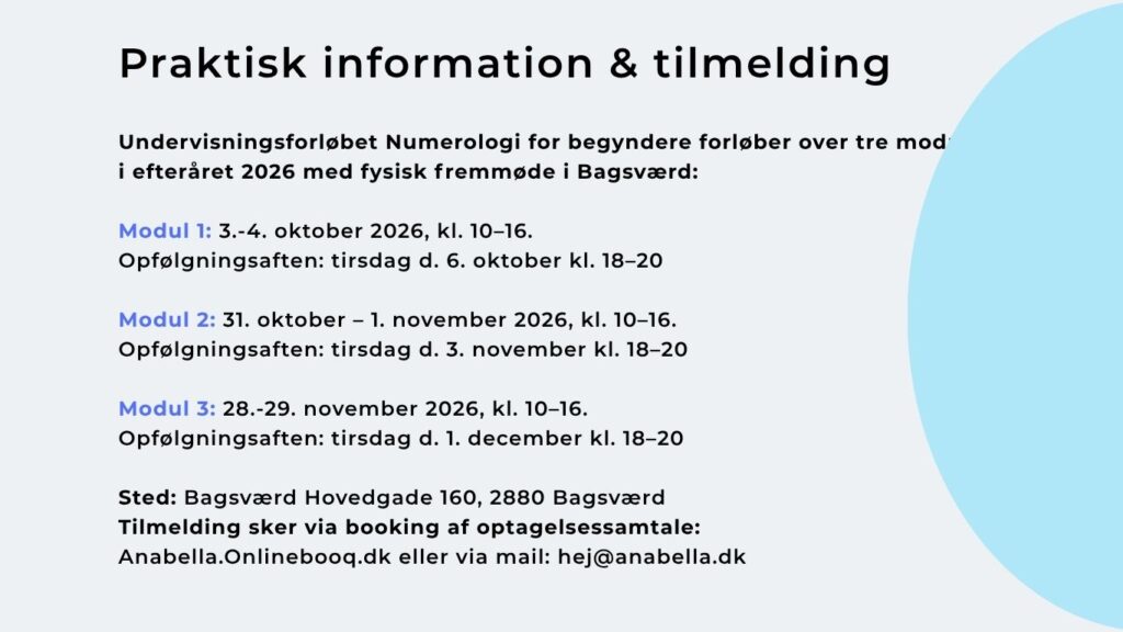 Undervisningsforløbet Numerologi for begyndere forløber over tre moduler i efteråret 2026 med fysisk fremmøde i Bagsværd: Modul 1: 3.-4. oktober 2026, kl. 10–16. Opfølgningsaften: tirsdag d. 6. oktober kl. 18–20 Modul 2: 31. oktober – 1. november 2026, kl. 10–16. Opfølgningsaften: tirsdag d. 3. november kl. 18–20 Modul 3: 28.-29. november 2026, kl. 10–16. Opfølgningsaften: tirsdag d. 1. december kl. 18–20 Sted: Bagsværd Hovedgade 160, 2880 Bagsværd Tilmelding sker via booking af optagelsessamtale: Anabella.Onlinebooq.dk eller via mail: hej@anabella.dk